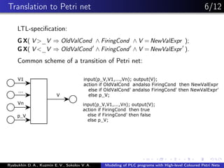 Translation to Petri net 6/12
LTL-speciﬁcation:
G X( V >_V ⇒ OldValCond ∧ FiringCond ∧ V = NewValExpr );
G X( V <_V ⇒ OldValCond ∧ FiringCond ∧ V = NewValExpr ).
Common scheme of a transition of Petri net:
Ryabukhin D. A., Kuzmin E. V., Sokolov V. A. Modeling of PLC programs with High-level Coloured Petri Nets
 