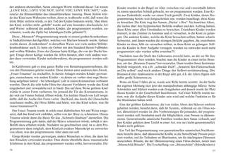der anderen abzureißen. Seine einzigen Worte während dieser Tat waren           Kinder wurden in der Regel im Alter zwischen vier und viereinhalb Jahren
„LOVE YOU, LOVE YOU NOT, LOVE YOU, LOVE YOU NOT," wäh-                          zu einem speziellen Schloß gebracht, wo sie programmiert wurden. Eine Ki-
rend er die Blumenblätter des Gänseblümchens rauszog. Diese Aktion wür-         ste aus Zedernholz wurde vor einen Tisch gestellt. Zwei Kinder, deren Pro-
de das Kind zum Wahnsinn treiben, denn es wußtesehr wohl, daß wenn die          grammierung bereits weit fortgeschritten war, wurden beauftragt, diese Kiste
letzte Blüte entfernt würde, es den Tod des Kindes bedeuten würde. Man tötete   zu bewachen. Die Kiste trug den Namen „Doctor` s Box". Sie benutzten Alters,
das Kind, welches nicht „geliebt" wurde, auf eine besonders abscheuliche Art    die nichts über ihre hypnotischen Befehle wußten und den Auftrag hatten,
und Weise: während die anderen Kinder, die programmiert wurden, zu-             diese Kiste unter allen Umständen zu bewachen. Ersetzbare Kinder wurden
schauten, wurde das Opfer bei lebendigem Leibe gehäutet73.                      trainiert, in das Zimmer zu kommen und zu versuchen, in die Kiste zu gelan-
  Diese „Monarch"-Programmierung wurde in einem großen Krankenhaus              gen. Die anderen Kinder, welche die Kiste bewachen sollten, hatten scharfe
in Südkalifornien durchgeführt, welches von Marines bewacht wurde. Gebaut       Schwerter, und ihnen wurden die strengen Befehle gegeben, die ersetzbaren
wurde dieses „Krankenhaus" in derselben Weise wie viele andere Militär-         Kinder zu töten, falls sie versuchen sollten, in diese Kiste zu gelangen. Soll-
krankenhäuser auch. Es hatte ein Gebiet mit den Standard Beton-Fußböden         ten die Kinder in ihrer Aufgabe versagen, wurden sie entweder noch mehr
und weißen Wänden. Eines der Zimmer hatte Käfige, die von der Decke hin-        programmiert oder wurden selbst ersetzbar75.
gen. Einige dieser Käfige wurden für Affen benutzt, aber viele andere wur-        Nachdem man die Stufe des Gehorsams erreicht hatte, an der sie für ihre
den dazu verwendet, Kinder aufzubewahren, die programmiert werden soll-         Programmierer töten würden, brachte man die Kinder in einen tiefen Brun-
ten.                                                                            nen, um das „Brunnen-Trauma" hervorzurufen. Dann wurden ihnen bestimmte
  In Kalifornien gab es eine ganze Reihe von Bestattungsunternehmen, die        Befehle mitgeteilt, wie z.B. „schneide Dich", „benutzte den Elektroschock
von den Illuminaten geleitet wurden. Diese dienten unter anderem dem Zweck,     an Dir selbst" und noch andere Dinge der Selbstverstümmelung. Die
„Feuer-Traumas" zu erschaffen. In diesen Anlagen wurden Kinder gezwun-          Brunnen-Folter funktionierte in der Regel sehr gut, d.h. die Alters fügten sich
gen, zuzuschauen, wie andere Kinder - zu denen sie vorher eine enge Bezie-      selbst große Schmerzen zu.
hung aufgebaut hatten! - bei lebendigem Leib in einem Krematorium verbrannt       Wenn ein Kind 5 Jahre alt ist, wurde sein Wille bereits zerstört. An der Stelle
wurden. Durch die sehr hohe Hitze bei diesem Verfahren wurde das Kind           der eigenen Meinung sitzt jetzt der manipulierbare abhängige Sklave. Seine
eingeäschert und verwandelte sich in Staub. Das auf diese Weise getötete Kind   Schwächen und Stärken wurden exakt festgehalten und danach wurde der Platz
würde in seiner Form verharren, bis jemand die Tür des Krematoriums, in         dieses Kinder in der Gesellschaft beschlossen. Auf einer Tabelle wurde no-
der sich ein Fenster befand, öffnen würde. Ein leichter Hauch von Luft sorgte   tiert, was die Aufgabe dieses Kindes sein wird und welche Funktion es für
dafür, daß die Asche ihre Form verlor. Das Kind, das durch die Glasscheibe      die Illuminaten haben wird.
zuschauen mußte, die Hitze fühlte und hörte, wie das Kind schrie, war für
                                                                                  Eine der größten Geheimnisse, die von vielen Alters des Sklaven entfernt
immer traumatisiert74.
                                                                                gehalten werden, besteht darin, daß ihr System„ während sie ein Fötus wa-
  Das Feuer-Trauma wurde in solch einer diabolischen Art und Weise einge-       ren, dämonisiert worden ist. Die Vorbereitungen für jemanden, der program-
setzt, daß das Kind sich einbildet, selbst von der Hitze zu schmelzen. Dieses   miert werden soll, beinhaltet auch die Möglichkeit, eine Person zu dämoni-
Trauma würde dann die Basis für das „Schmelz-Stadium" darstellen. Die           sieren. Generationelle satanische Familien werden dem Satan verkauft, und
Programmierung geht dahin, daß der Sklave schmelzen würde, sobald er den        ihre Kinder gehören dem Teufel in einer Art, wie sie (nicht-generationelle)
Befehl dazu erhalten würde. Nachdem sie geschmolzen sind, ist es dem Pro-       Kinder nicht gehören.
grammierer dann möglich, dem Kind ein exaktes Manuskript zu entwerfen
                                                                                  Ein Teil der Programmierung von generationellen satanischen Nachkom-
von allem, was der programmierte Alter dann tun soll.
                                                                                men besteht darin, daß dämonische Kräfte in die betreffende Person proji-
  Einige Kinder wurden gezwungen, andere Menschen zu töten, die dann bei        ziert werden, und die Teilnahme an Blutritualen, um die mächtigsten Dämonen
den Ritualen verwendet wurden. Dies diente ebenfalls dazu, traumatische         anzuziehen. Rituale, die der Dämonisierung eines Fötus dienen, nennt man
Erlebnisse in dem Kind, das programmiert werden sollte, hervorzurufen. Die      „Moonchild-Rituale". Die Erschaffung von „Moonchilds" (Mondkindern)
56                                                                                                                                                            57
 