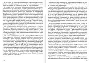 In den Jahren der Gefangenschaft des Papstes kontrollierten die Illumina-       Obwohl viele Päpste energische und sehr direkte Enzyklen gegen die Frei-
ten den Vatikan. Es wäre sehr interessant für uns, herauszufinden, was sie      maurerei herausbrachten, ist die Katholische Kirche von der Unterwanderung
hinter den Kulissen der Katholischen Kirche für Taten vollbrachten.             der Freimaurer nicht ausgenommen.
  In Portugal, wo die Freimaurerei sich nicht einmal scheute, öffentlich die      In einem italienischen Logen-Dokument aus dem Jahre I8I8 mit dem Titel
Verantwortung für die Revolution von I9I0 zu übernehmen, hatten die Lo-         „Practica Istuzione Permanente Codice e Guida dei Preposti all` alta Masso-
gen, wie in den „Protokollen" geplant, ihren Kampf darauf abgestellt, die       neria" („Praktische Anleitung, immerwährendes Gesetzbuch und Führer der
Vernichtung der Monarchie und der Kirche zu erreichen. Der Schlachtruf der      Pläne der Hochgradmaurerei") wird offen erklärt, daß das angestrebte Ziel
portugiesischen Freimaurerei lautete: „Die nächste Generation wird das Ende     der Freimaurerei die Zerstörung des Katholizismus und aller christlichen Ideen
des Katholizismus erleben." In Erwartung dessen zögerte der Großmeister des     ist. Auf die Frage „Wie soll man das erreichen?" gibt das Dokument folgen-
Großorients von Lissabon, Magalheas Lima, nicht, zu versichern, es werde        de Antwort: „Der Papst wird nie zu den Geheimbünden kommen; darum
schon bald keinen einzigen Zögling in den Seminarien mehr geben. Damals         müssen die geheimen Verbindungen den ersten Schritt zum Papst und zur
wurde die Kirche Gegenstand einer energisch und mit großer Eile betriebe-       Kirche tun, mit der Absicht, beide in Fesseln zu legen. Es kann viele Jahre,
nen Verfolgung, eines - wie man zu Recht gesagt hat - „gewaltigen Haßge-        vielleicht ein Jahrhundert dauern. Was wir suchen ..., das ist ein Papst nach
witters". Die antiklerikalen Maßnahmen, die ergriffen wurden, waren noch        unseren Bedürfnissen."
weitaus einschneidender und skandalöser als diejenigen, die in Frankreich die     Der nachweislich erste Freimaurer, der Papst werden konnte, war Pius IX.
Trennung von Staat und Kirche begleiteten'.                                     Das offizielle Mitteilungsblatt des freimaurerischen „National Grand Orient
  Der Großmeister und Illuminat Lafayette beauftragte den Freimaurer            of Egypt" vom März I876 verzeichnet ein Dokument mit Nr. I3.7I5, wel-
Bernardo O`Higgins und Simon Bolivar in Süd-Amerika, gegen das katholi-         ches das große Siegel der Großloge „Luce perpetua" von Neapel zeigt: Mau-
sche Spanien zu rebellieren. Ebenfalls ermutigte er Juarez in Mexiko, gegen     rerische Loge „Eterna Catena von Palermo": „Wir Großmeister, Würdenträ-
Spanien zu rebellieren. Diese verschiedenen Revolutionen dienten alle dem       ger und Beamten ... bestätigen ... wir haben in diese Loge nach den Ritualen
Zweck, die Katholische Kirche niederzuschlagen. Bedauerlicherweise waren        unserer Art und nach der vollkommenen Übereinstimmung der Regeln unse-
sie von Erfolg gekrönt!                                                         rer Verfassung den Bruder Giovanni Ferretti Mastai ... in dem profanen und
   Der Kampf der Freimaurerei gegen die Katholische Kirche in Ländern wie       bürgerlichen Jahr I839, am I5. Tag des Monats August, aufgenommen."
Peru, Argentinien, Kolumbien, Venezuela oder Mexiko nahm oftmals au-              Nachdem Giovanni Ferretti Mastai in das Priestertum aufgenommen wur-
ßerordentlich brutale Formen an. In Mexiko betrieb die Freimaurerei die ri-     de, ernannte man ihn zum Sonderbotschafter des Papstes in Uruguay. Dort
gorose Verstaatlichung aller Kirchengüter und die unbarmherzige Auflösung       trat er in verschiedenen Freimaurerlogen auf. Als er jedoch im Jahre I873
der religiösen Orden. Desgleichen setzte sie Kampagnen für einen aggressi-      zum Papst gewählt wurde, kritisierte er die Freimaurerei öffentlich in einer
ven Laizismus in Gang. Die antireligiösen Gesetze des antiklerikalen Frei-      Epistel und sagte, daß sie vom Teufel abstamme.
 maurer-Präsidenten Calles aus dem Jahre I9I7 hatten zur Folge, daß die           Die Freimaurer Mazzini und Garibaldi führten eine Revolution in Italien
Kirchen ihre Pforten schlossen. Auf Grund dessen organisierten Bauern,          durch und brachten eine freimaurerische Regierung an die Macht. Victor
 Studenten und andere gläubige Katholiken einen bewaffneten Aufstand ge-        Emmanuel wurde zum König von Italien ernannt und war gleichzeitig der
 gen die Regierung. Viele Tausende starben entweder in diesem Kampf ge-         Großmeister aller Freimaurer in Italien.
 gen die Logen-Regierung oder wurden durch Erschießungskommandos hin-             Nachdem Pius IX. die Freimaurerei öffentlich brandmarkte, wurde ein Brief
 gerichtet. Man nannte die katholischen Kämpfer „Cristeros". Mit dem Ro-        vom König Victor Emmanuel unterschrieben und an alle freimaurerischen
 senkranz in der Hand und mit lauter Stimme rufend: „Es lebe Christus der       Gesellschaften verschickt, in dem sie über die Ausweisung des Papstes von
 König!", gingen sie in den Tod212.                                             den Freimaurern informiert wurden.
                                                                                  Wenn es einen einzigen katholischen Papst gab, der die Pläne der Illumi-
                                                                                naten in der römisch-katholischen Kirche zum Reifen brachte, dann muß es
128                                                                                                                                                        129
 