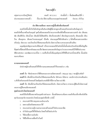 ใบความรู้ที่ 1
กลุ่มสาระการเรียนรู้ ศิลปะ ดนตรี (ศ 32101) ช่วงชั้นที่ 3 ชั้นมัธยมศึกษาปีที่ 5
ประกอบแผนการสอนที่ 1 เรื่อง ประวัติความเป็นมาและคุณค่าของดนตรี จานวน 1 ชั่วโมง
……………………………………………………………………………………………………..
ประวัติความเป็นมา และความรู้เบื้องต้นเกี่ยวกับดนตรี
ดนตรีเกิดขึ้นเมื่อใดไม่มีหลักฐานยืนยันแน่ชัดผู้เชี่ยวชาญทางด้านดนตรีหลายท่านสันนิษฐานว่า
ดนตรีเกิดขึ้นมาพร้อมกับมนุษย์ จุดเริ่มต้นของดนตรีน่าจะมาจากเสียงที่เกิดขึ้นเองตามธรรมชาติ เช่น เสียงลม
พัด เสียงฟ้าร้อง เสียงน้าตก เสียงต้นไม้เสียดสีกัน เสียงร้องของสัตว์ เสียงวัตถุกระทบกัน เสียงตบมือ เสียง
ร้อง เสียงอุทาน เสียงตะโกนของมนุษย์ เป็นต้น ต่อมามนุษย์ได้นาเสียงต่าง ๆ ที่เกิดขึ้นตามธรรมชาติมา
ปรับปรุง จัดระบบ และเรียบเรียงให้ผสมกลมกลืนกัน เกิดความไพเราะสวยงามทางด้านเสียง
มนุษย์ทุกชาติทุกภาษาต่างก็มีดนตรี หรือบรรเลงดนตรีด้วยกันทั้งนั้นตั้งแต่คนป่าจนถึงชาติที่เจริญเป็น
ที่สุดต่างก็มีดนตรีเป็นเอกลักษณะและเป็นวัฒนธรรมของตนสันนิษฐานว่าระยะแรกดนตรีมีใช้เพื่อประกอบ
พิธีทางศาสนา และพัฒนาการมาเรื่อย ๆ จนเป็นสิ่งหนึ่งที่มนุษย์ทุกคนได้ใช้เป็นส่วนหนึ่งของชีวิต ตั้งแต่เกิด
จนกระทั่งตาย
ความหมายของดนตรี
นักปราชญ์ทางด้านดนตรีได้ให้ความหมายของดนตรีไว้หลายอย่าง ๆ เช่น
ดนตรี คือ “ศิลปะของการใช้เสียงตามแนวความคิดทางดนตรี ( Musical Idia ) ของผู้ประพันธ์”
ดนตรี คือ เสียงที่นามาเรียบเรียงให้ผสมกลมกลืนกัน มีทานอง มีจังหวะ และมีการประสานเสียงต่าง
ๆ เข้าด้วยกันตามหลักวิชาดนตรีโดยมีจุดประสงค์เพื่อให้มีความไพเราะน่าฟัง
ดนตรี คือ เสียงที่นามาเรียบเรียงให้ผสมกลมกลืนกัน เกิดความไพเราะ สวยงาม ผู้ฟังแล้วเกิดอารมณ์
และความรู้สึกตามลีลาของดนตรี
คุณค่าและประโยชน์ของดนตรี
ดนตรีเป็นสิ่งที่มีบทบาทกับมนุษย์เราอย่างมาก ตั้งแต่เกิดจนกระทั่งตาย ดนตรีเข้ามาเกี่ยวข้องกับชีวิต
ทุกวันและทุกวัย อาจแยกประโยชน์และคุณค่าเป็นข้อ ๆ ดังนี้
1. สามารถทาให้เราสนุกสนานเบิกบานใจ
2. ลดความตึงเครียดของคนเราได้
3. สามารถนาความรู้ความสามารถทางด้านดนตรีไปประกอบอาชีพ
4. นาไปประยุกต์ใช้ให้เกิดประโยชน์ในชีวิตประจาวัน
5. ใช้เล่นเพื่อความบันเทิง
6. ใช้เป็นสื่อกลางเพื่อสร้างไมตรี
 