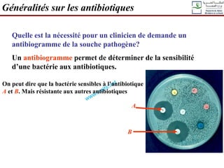 Généralités sur les antibiotiques
Quelle est la nécessité pour un clinicien de demande un
antibiogramme de la souche pathogène?
Un antibiogramme permet de déterminer de la sensibilité
d’une bactérie aux antibiotiques.
On peut dire que la bactérie sensibles à l’antibiotique
A et B. Mais résistante aux autres antibiotiques
A
B
 