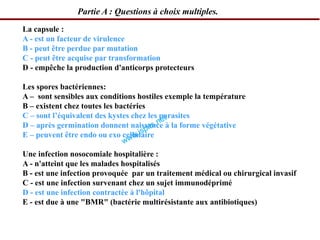 La capsule :
A - est un facteur de virulence
B - peut être perdue par mutation
C - peut être acquise par transformation
D - empêche la production d'anticorps protecteurs
Les spores bactériennes:
A – sont sensibles aux conditions hostiles exemple la température
B – existent chez toutes les bactéries
C – sont l’équivalent des kystes chez les parasites
D – après germination donnent naissance à la forme végétative
E – peuvent être endo ou exo cellulaire
Une infection nosocomiale hospitalière :
A - n'atteint que les malades hospitalisés
B - est une infection provoquée par un traitement médical ou chirurgical invasif
C - est une infection survenant chez un sujet immunodéprimé
D - est une infection contractée à l'hôpital
E - est due à une "BMR" (bactérie multirésistante aux antibiotiques)
Partie A : Questions à choix multiples.
 