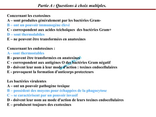 Concernant les exotoxines
A – sont produites généralement par les bactéries Gram-
B – ont un pouvoir immunogène élevé
C - correspondent aux acides teichoïques des bactéries Gram+
D – sont thermolabiles
E – ne peuvent être transformées en anatoxines
Concernant les endotoxines :
A - sont thermostables
B - peuvent être transformées en anatoxines
C - correspondent aux antigènes O des bactéries Gram négatif
D - doivent leur nom à leur mode d'action : toxines endocellulaires
E - provoquent la formation d'anticorps protecteurs
Les bactéries virulentes
A – ont un pouvoir pathogène toxique
B – possèdent des moyens pour échappées de la phagocytose
C – se caractérisent par un pouvoir invasif
D - doivent leur nom au mode d'action de leurs toxines endocellulaires
E – produisent toujours des exotoxines
Partie A : Questions à choix multiples.
 