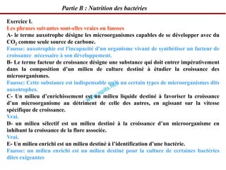 Partie B : Nutrition des bactéries
Exercice I.
Les phrases suivantes sont-elles vraies ou fausses
A- le terme auxotrophe désigne les microorganismes capables de se développer avec du
CO2 comme seule source de carbone.
Fausse: auxotrophie est l'incapacité d'un organisme vivant de synthétiser un facteur de
croissance nécessaire à son développement.
B- Le terme facteur de croissance désigne une substance qui doit entrer impérativement
dans la composition d’un milieu de culture destiné à étudier la croissance des
microorganismes.
Fausse: Cette substance est indispensable qu’à un certain types de microorganismes dits
auxotrophes.
C- Un milieu d’enrichissement est un milieu liquide destiné à favoriser la croissance
d’un microorganisme au détriment de celle des autres, en agissant sur la vitesse
spécifique de croissance.
Vrai.
D- un milieu sélectif est un milieu destiné à la croissance d’un microorganisme en
inhibant la croissance de la flore associée.
Vrai.
E- Un milieu enrichi est un milieu destiné à l’identification d’une bactérie.
Fausse: un milieu enrichi est un milieu destiné pour la culture de certaines bactéries
dites exigeantes
 