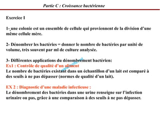 Exercice I
1- une colonie est un ensemble de cellule qui proviennent de la division d’une
même cellule mère.
2- Dénombrer les bactéries = donner le nombre de bactéries par unité de
volume, très souvent par ml de culture analysée.
3- Différentes applications du dénombrement bactérien:
Ex1 : Contrôle de qualité d’un aliment
Le nombre de bactéries existant dans un échantillon d’un lait est comparé à
des seuils à ne pas dépasser (normes de qualité d’un lait).
EX 2 : Diagnostic d’une maladie infectieuse :
Le dénombrement des bactéries dans une urine renseigne sur l’infection
urinaire ou pas, grâce à une comparaison à des seuils à ne pas dépasser.
Partie C : Croissance bactérienne
 