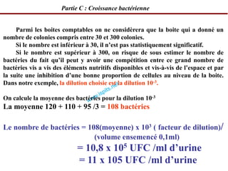 Parmi les boites comptables on ne considèrera que la boite qui a donné un
nombre de colonies compris entre 30 et 300 colonies.
Si le nombre est inférieur à 30, il n’est pas statistiquement significatif.
Si le nombre est supérieur à 300, on risque de sous estimer le nombre de
bactéries du fait qu’il peut y avoir une compétition entre ce grand nombre de
bactéries vis a vis des éléments nutritifs disponibles et vis-à-vis de l’espace et par
la suite une inhibition d’une bonne proportion de cellules au niveau de la boite.
Dans notre exemple, la dilution choisie est la dilution 10-3.
On calcule la moyenne des bactéries pour la dilution 10-3
La moyenne 120 + 110 + 95 /3 = 108 bactéries
Le nombre de bactéries = 108(moyenne) x 103 ( facteur de dilution)/
(volume ensemencé 0,1ml)
= 10,8 x 105 UFC /ml d’urine
= 11 x 105 UFC /ml d’urine
Partie C : Croissance bactérienne
 