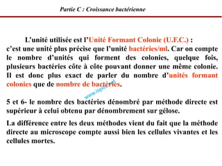 L’unité utilisée est l’Unité Formant Colonie (U.F.C.) :
c’est une unité plus précise que l’unité bactéries/ml. Car on compte
le nombre d’unités qui forment des colonies, quelque fois,
plusieurs bactéries côte à côte pouvant donner une même colonie.
Il est donc plus exact de parler du nombre d’unités formant
colonies que de nombre de bactéries.
5 et 6- le nombre des bactéries dénombré par méthode directe est
supérieur à celui obtenu par dénombrement sur gélose.
La différence entre les deux méthodes vient du fait que la méthode
directe au microscope compte aussi bien les cellules vivantes et les
cellules mortes.
Partie C : Croissance bactérienne
 