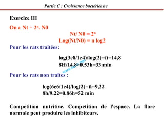 Exercice III
On a Nt = 2n. N0
Nt/ N0 = 2n
Log(Nt/N0) = n log2
Pour les rats traitées:
log(3e8/1e4)/log(2)=n=14,8
8H/14.8=0.53h=33 min
Pour les rats non traites :
log(6e6/1e4)/log(2)=n=9,22
8h/9.22=0.86h=52 min
Competition nutritive. Competition de l'espace. La flore
normale peut produire les inhibiteurs.
Partie C : Croissance bactérienne
 