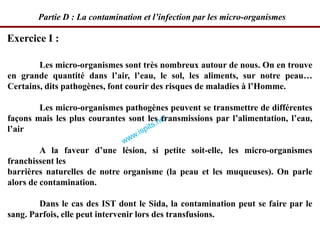 Exercice I :
Partie D : La contamination et l’infection par les micro-organismes
Les micro-organismes sont très nombreux autour de nous. On en trouve
en grande quantité dans l’air, l’eau, le sol, les aliments, sur notre peau…
Certains, dits pathogènes, font courir des risques de maladies à l’Homme.
Les micro-organismes pathogènes peuvent se transmettre de différentes
façons mais les plus courantes sont les transmissions par l’alimentation, l’eau,
l’air
A la faveur d’une lésion, si petite soit-elle, les micro-organismes
franchissent les
barrières naturelles de notre organisme (la peau et les muqueuses). On parle
alors de contamination.
Dans le cas des IST dont le Sida, la contamination peut se faire par le
sang. Parfois, elle peut intervenir lors des transfusions.
 