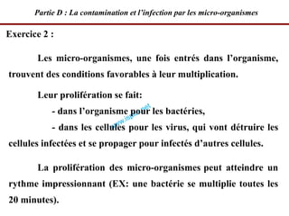 Les micro-organismes, une fois entrés dans l’organisme,
trouvent des conditions favorables à leur multiplication.
Leur prolifération se fait:
- dans l’organisme pour les bactéries,
- dans les cellules pour les virus, qui vont détruire les
cellules infectées et se propager pour infectés d’autres cellules.
La prolifération des micro-organismes peut atteindre un
rythme impressionnant (EX: une bactérie se multiplie toutes les
20 minutes).
Exercice 2 :
Partie D : La contamination et l’infection par les micro-organismes
 