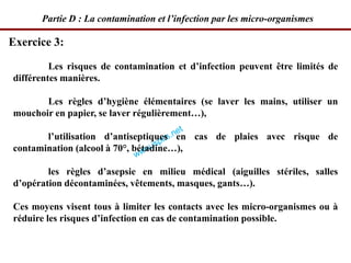 Les risques de contamination et d’infection peuvent être limités de
différentes manières.
Les règles d’hygiène élémentaires (se laver les mains, utiliser un
mouchoir en papier, se laver régulièrement…),
l’utilisation d’antiseptiques en cas de plaies avec risque de
contamination (alcool à 70°, bétadine…),
les règles d’asepsie en milieu médical (aiguilles stériles, salles
d’opération décontaminées, vêtements, masques, gants…).
Ces moyens visent tous à limiter les contacts avec les micro-organismes ou à
réduire les risques d’infection en cas de contamination possible.
Exercice 3:
Partie D : La contamination et l’infection par les micro-organismes
 