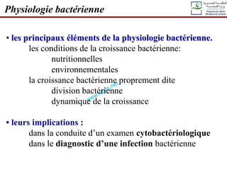 • les principaux éléments de la physiologie bactérienne.
les conditions de la croissance bactérienne:
nutritionnelles
environnementales
la croissance bactérienne proprement dite
division bactérienne
dynamique de la croissance
• leurs implications :
dans la conduite d’un examen cytobactériologique
dans le diagnostic d’une infection bactérienne
Physiologie bactérienne
 