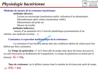 Physiologie bactérienne
Méthodes de mesure de la croissance bactérienne:
méthodes directes;
Lecture au microscope (numération totale): utilisation d’un hématimètre.
Dénombrement après culture (numération viable)
Détermination du poids sec
Mesure du trouble
méthodes indirectes;
mesure d’un paramètre lié à l’activité métabolique (consommation d’un
substrat, une molécule excrétée….).
Constantes et expression mathématique de la croissance:
La croissance d’une bactérie placée dans des conditions idéales de culture peut être
définie par deux constantes;
Le Temps de génération : C’est l’intervalle de temps entre deux divisions successives
ou celui nécessaire au doublement de la population. Le temps de génération est donné par la
formule : G = t/n,
Taux de croissance: on le définie comme étant le nombre de divisions par unité de temps
: µ= 1/G = n/t.
 
