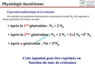 Expression mathématique de la croissance
On considère une population bactérienne de concentration initiale N0, elle augmente à
chaque génération de la façon suivante :
• Après la 1ère génération : N1 = 2 N0
• Après la 2ème génération : N2 = 2 N1 = 2x2 N0 =22 N0
• Après n génération : Nn = 2nN0
Cette équation peut être exprimée en
fonction du taux de croissance
Physiologie bactérienne
 