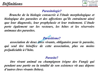 Parasitologie?
Branche de la biologie consacrée à l'étude morphologique et
biologique des parasites et des affections qu’ils entrainent ainsi
que leur diagnostic, leur prophylaxie et leur traitement. L’étude
porte également sur les vecteurs, les hôtes et les réservoirs
animaux des parasites.
Parasitisme?
association de deux êtres vivants, obligatoire pour le parasite,
qui seul tire bénéfice de cette association, plus ou moins
préjudiciable à l’hôte.
Parasite?
être vivant animal ou champignon (règne des Fungi) qui
pendant une partie ou la totalité de son existence vit aux dépens
d’autres êtres vivants (hôtes).
Définitions
 