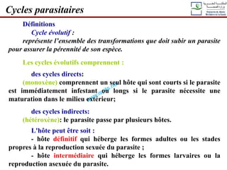 Définitions
Cycle évolutif :
représente l’ensemble des transformations que doit subir un parasite
pour assurer la pérennité de son espèce.
Les cycles évolutifs comprennent :
des cycles directs:
(monoxène) comprennent un seul hôte qui sont courts si le parasite
est immédiatement infestant ou longs si le parasite nécessite une
maturation dans le milieu extérieur;
des cycles indirects:
(hétéroxène): le parasite passe par plusieurs hôtes.
L'hôte peut être soit :
- hôte définitif qui héberge les formes adultes ou les stades
propres à la reproduction sexuée du parasite ;
- hôte intermédiaire qui héberge les formes larvaires ou la
reproduction asexuée du parasite.
Cycles parasitaires
 