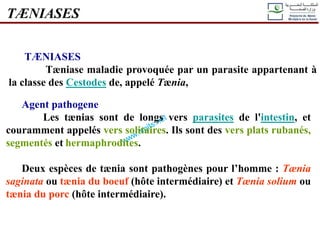 TÆNIASES
TÆNIASES
Tæniase maladie provoquée par un parasite appartenant à
la classe des Cestodes de, appelé Tænia,
Agent pathogene
Les tænias sont de longs vers parasites de l'intestin, et
couramment appelés vers solitaires. Ils sont des vers plats rubanés,
segmentés et hermaphrodites.
Deux espèces de tænia sont pathogènes pour l’homme : Tænia
saginata ou tænia du boeuf (hôte intermédiaire) et Tænia solium ou
tænia du porc (hôte intermédiaire).
 