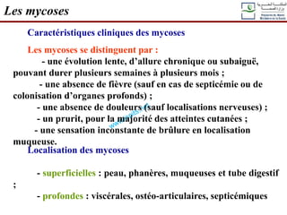 Caractéristiques cliniques des mycoses
Les mycoses se distinguent par :
- une évolution lente, d’allure chronique ou subaiguë,
pouvant durer plusieurs semaines à plusieurs mois ;
- une absence de fièvre (sauf en cas de septicémie ou de
colonisation d’organes profonds) ;
- une absence de douleurs (sauf localisations nerveuses) ;
- un prurit, pour la majorité des atteintes cutanées ;
- une sensation inconstante de brûlure en localisation
muqueuse.
Les mycoses
Localisation des mycoses
- superficielles : peau, phanères, muqueuses et tube digestif
;
- profondes : viscérales, ostéo-articulaires, septicémiques
 