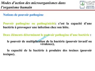 Notions de pouvoir pathogène
Pouvoir pathogène ou pathogénicité: c’est la capacité d’une
bactérie à provoquer une infection chez son hôte.
Deux éléments déterminent le pouvoir pathogène d’une bactérie :
le pouvoir de multiplication de la bactérie (pouvoir invasif ou
virulence),
la capacité de la bactérie à produire des toxines (pouvoir
toxique).
Modes d’action des microorganismes dans
l’organisme humain
 