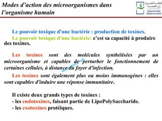 Le pouvoir toxique d'une bactérie : production de toxines.
Le pouvoir toxique d'une bactérie: c’est sa capacité à produire
des toxines.
Les toxines sont des molécules synthétisées par un
microorganisme et capables de perturber le fonctionnement de
certaines cellules, à distance du foyer d'infection.
Les toxines sont également plus ou moins immunogènes : elles
sont capables d'induire une réponse immunitaire.
Il existe deux grands types de toxines :
- les endotoxines, faisant partie de LipoPolySaccharide.
- les exotoxines protéiques.
Modes d’action des microorganismes dans
l’organisme humain
 