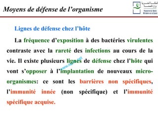 Lignes de défense chez l’hôte
La fréquence d’exposition à des bactéries virulentes
contraste avec la rareté des infections au cours de la
vie. Il existe plusieurs lignes de défense chez l’hôte qui
vont s’opposer à l’implantation de nouveaux micro-
organismes: ce sont les barrières non spécifiques,
l’immunité innée (non spécifique) et l’immunité
spécifique acquise.
Moyens de défense de l’organisme
 