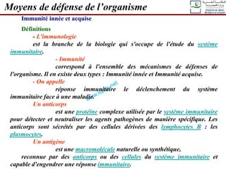 Immunité innée et acquise
Définitions
- L'immunologie
est la branche de la biologie qui s'occupe de l'étude du système
immunitaire.
- Immunité
correspond à l'ensemble des mécanismes de défenses de
l'organisme. Il en existe deux types : Immunité innée et Immunité acquise.
- On appelle
réponse immunitaire le déclenchement du système
immunitaire face à une maladie.
Un anticorps
est une protéine complexe utilisée par le système immunitaire
pour détecter et neutraliser les agents pathogènes de manière spécifique. Les
anticorps sont sécrétés par des cellules dérivées des lymphocytes B : les
plasmocytes.
Un antigène
est une macromolécule naturelle ou synthétique,
reconnue par des anticorps ou des cellules du système immunitaire et
capable d'engendrer une réponse immunitaire.
Moyens de défense de l’organisme
 