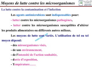Moyens de lutte contre les microorganismes
La lutte contre la contamination et l’infection
Les agents antimicrobiens sont indispensables pour:
- lutter contre les microorganismes pathogènes,
- lutter contre les microorganismes susceptibles d'altérer
les produits alimentaires ou différents autres milieux.
Les moyens de lutte sont variés. L'utilisation de tel ou tel
moyen dépend:
- des miroorganismes visés,
- de son environnement,
- de l'intensité de l'action souhaitée,
- durée d’exposition,
- Température……
 