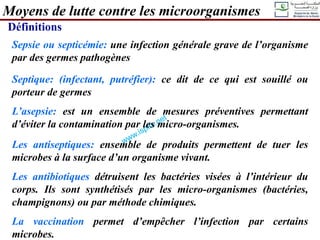 Sepsie ou septicémie: une infection générale grave de l’organisme
par des germes pathogènes
Septique: (infectant, putréfier): ce dit de ce qui est souillé ou
porteur de germes
L’asepsie: est un ensemble de mesures préventives permettant
d’éviter la contamination par les micro-organismes.
Les antiseptiques: ensemble de produits permettent de tuer les
microbes à la surface d’un organisme vivant.
Les antibiotiques détruisent les bactéries visées à l’intérieur du
corps. Ils sont synthétisés par les micro-organismes (bactéries,
champignons) ou par méthode chimiques.
La vaccination permet d’empêcher l’infection par certains
microbes.
Moyens de lutte contre les microorganismes
Définitions
 