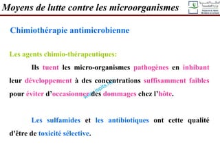 Moyens de lutte contre les microorganismes
Chimiothérapie antimicrobienne
Les agents chimio-thérapeutiques:
Ils tuent les micro-organismes pathogènes en inhibant
leur développement à des concentrations suffisamment faibles
pour éviter d’occasionner des dommages chez l’hôte.
Les sulfamides et les antibiotiques ont cette qualité
d'être de toxicité sélective.
 