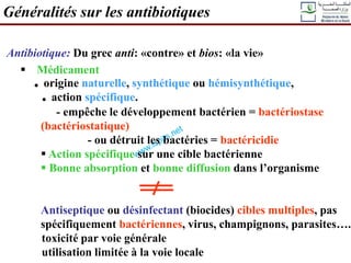 Généralités sur les antibiotiques
Antibiotique: Du grec anti: «contre» et bios: «la vie»
 Médicament
. origine naturelle, synthétique ou hémisynthétique,
. action spécifique.
- empêche le développement bactérien = bactériostase
(bactériostatique)
- ou détruit les bactéries = bactéricidie
 Action spécifique sur une cible bactérienne
 Bonne absorption et bonne diffusion dans l’organisme
Antiseptique ou désinfectant (biocides) cibles multiples, pas
spécifiquement bactériennes, virus, champignons, parasites…..
toxicité par voie générale
utilisation limitée à la voie locale
 