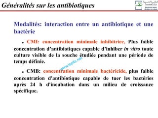 Modalités: interaction entre un antibiotique et une
bactérie
. CMI: concentration minimale inhibitrice, Plus faible
concentration d’antibiotiques capable d’inhiber in vitro toute
culture visible de la souche étudiée pendant une période de
temps définie.
. CMB: concentration minimale bactéricide, plus faible
concentration d'antibiotique capable de tuer les bactéries
après 24 h d'incubation dans un milieu de croissance
spécifique.
Généralités sur les antibiotiques
 