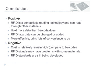 Conclusion
 Positive
 RFID is a contactless reading technology and can read
through other materials
 Hold more data than barcode does
 RFID tags data can be changed or added
 More effective, bring lots of convenience to us
 Negative
 Cost is relatively remain high (compare to barcode)
 RFID signals may have problems with some materials
 RFID standards are still being developed
 
