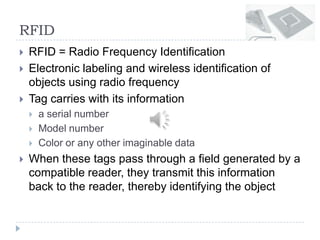 RFID
 RFID = Radio Frequency Identification
 Electronic labeling and wireless identification of
objects using radio frequency
 Tag carries with its information
 a serial number
 Model number
 Color or any other imaginable data
 When these tags pass through a field generated by a
compatible reader, they transmit this information
back to the reader, thereby identifying the object
 