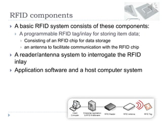 RFID components
 A basic RFID system consists of these components:
 A programmable RFID tag/inlay for storing item data;
 Consisting of an RFID chip for data storage
 an antenna to facilitate communication with the RFID chip
 A reader/antenna system to interrogate the RFID
inlay
 Application software and a host computer system
 