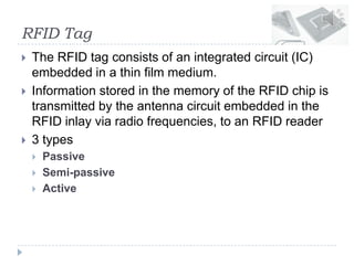 RFID Tag
 The RFID tag consists of an integrated circuit (IC)
embedded in a thin film medium.
 Information stored in the memory of the RFID chip is
transmitted by the antenna circuit embedded in the
RFID inlay via radio frequencies, to an RFID reader
 3 types
 Passive
 Semi-passive
 Active
 