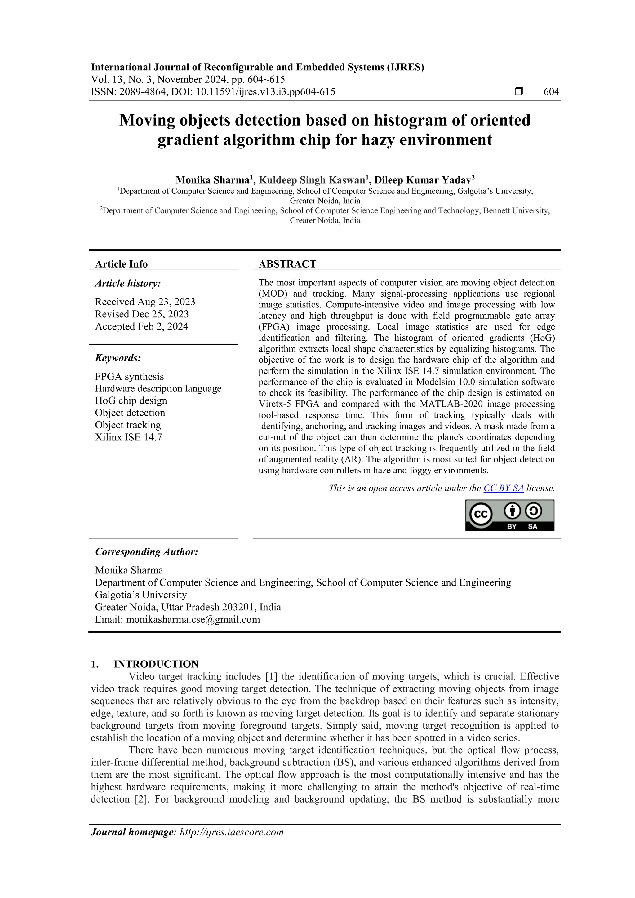 International Journal of Reconfigurable and Embedded Systems (IJRES) Vol. 13, No. 3, November 2024, pp. 604~615 ISSN: 2089-4864, DOI: 10.11591/ijres.v13.i3.pp604-615  604 Journal homepage: http://ijres.iaescore.com Moving objects detection based on histogram of oriented gradient algorithm chip for hazy environment Monika Sharma1 , Kuldeep Singh Kaswan1 , Dileep Kumar Yadav2 1 Department of Computer Science and Engineering, School of Computer Science and Engineering, Galgotia’s University, Greater Noida, India 2 Department of Computer Science and Engineering, School of Computer Science Engineering and Technology, Bennett University, Greater Noida, India Article Info ABSTRACT Article history: Received Aug 23, 2023 Revised Dec 25, 2023 Accepted Feb 2, 2024 The most important aspects of computer vision are moving object detection (MOD) and tracking. Many signal-processing applications use regional image statistics. Compute-intensive video and image processing with low latency and high throughput is done with field programmable gate array (FPGA) image processing. Local image statistics are used for edge identification and filtering. The histogram of oriented gradients (HoG) algorithm extracts local shape characteristics by equalizing histograms. The objective of the work is to design the hardware chip of the algorithm and perform the simulation in the Xilinx ISE 14.7 simulation environment. The performance of the chip is evaluated in Modelsim 10.0 simulation software to check its feasibility. The performance of the chip design is estimated on Viretx-5 FPGA and compared with the MATLAB-2020 image processing tool-based response time. This form of tracking typically deals with identifying, anchoring, and tracking images and videos. A mask made from a cut-out of the object can then determine the plane's coordinates depending on its position. This type of object tracking is frequently utilized in the field of augmented reality (AR). The algorithm is most suited for object detection using hardware controllers in haze and foggy environments. Keywords: FPGA synthesis Hardware description language HoG chip design Object detection Object tracking Xilinx ISE 14.7 This is an open access article under the CC BY-SA license. Corresponding Author: Monika Sharma Department of Computer Science and Engineering, School of Computer Science and Engineering Galgotia’s University Greater Noida, Uttar Pradesh 203201, India Email: monikasharma.cse@gmail.com 1. INTRODUCTION Video target tracking includes [1] the identification of moving targets, which is crucial. Effective video track requires good moving target detection. The technique of extracting moving objects from image sequences that are relatively obvious to the eye from the backdrop based on their features such as intensity, edge, texture, and so forth is known as moving target detection. Its goal is to identify and separate stationary background targets from moving foreground targets. Simply said, moving target recognition is applied to establish the location of a moving object and determine whether it has been spotted in a video series. There have been numerous moving target identification techniques, but the optical flow process, inter-frame differential method, background subtraction (BS), and various enhanced algorithms derived from them are the most significant. The optical flow approach is the most computationally intensive and has the highest hardware requirements, making it more challenging to attain the method's objective of real-time detection [2]. For background modeling and background updating, the BS method is substantially more 