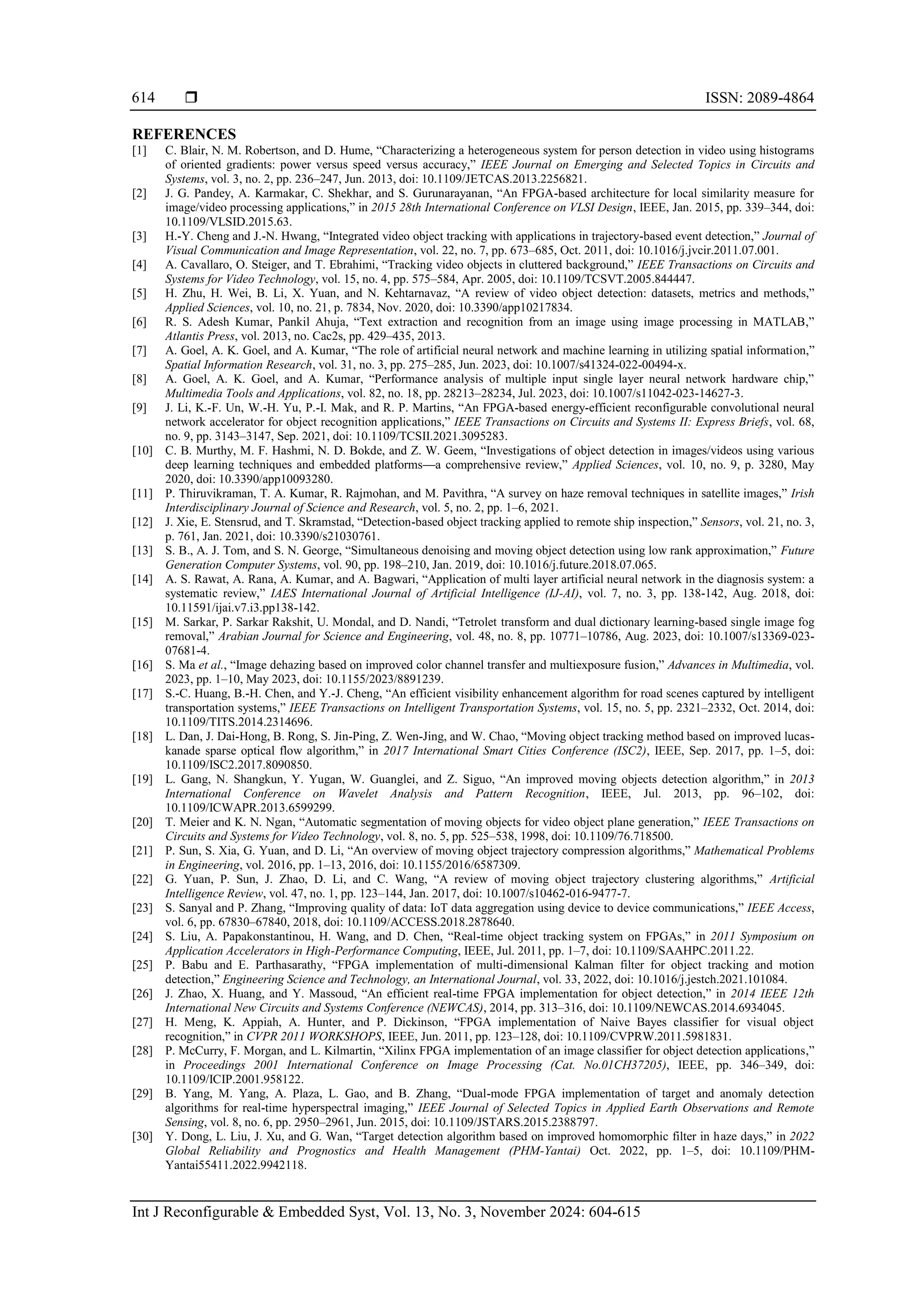  ISSN: 2089-4864 Int J Reconfigurable & Embedded Syst, Vol. 13, No. 3, November 2024: 604-615 614 REFERENCES [1] C. Blair, N. M. Robertson, and D. Hume, “Characterizing a heterogeneous system for person detection in video using histograms of oriented gradients: power versus speed versus accuracy,” IEEE Journal on Emerging and Selected Topics in Circuits and Systems, vol. 3, no. 2, pp. 236–247, Jun. 2013, doi: 10.1109/JETCAS.2013.2256821. [2] J. G. Pandey, A. Karmakar, C. Shekhar, and S. Gurunarayanan, “An FPGA-based architecture for local similarity measure for image/video processing applications,” in 2015 28th International Conference on VLSI Design, IEEE, Jan. 2015, pp. 339–344, doi: 10.1109/VLSID.2015.63. [3] H.-Y. Cheng and J.-N. Hwang, “Integrated video object tracking with applications in trajectory-based event detection,” Journal of Visual Communication and Image Representation, vol. 22, no. 7, pp. 673–685, Oct. 2011, doi: 10.1016/j.jvcir.2011.07.001. [4] A. Cavallaro, O. Steiger, and T. Ebrahimi, “Tracking video objects in cluttered background,” IEEE Transactions on Circuits and Systems for Video Technology, vol. 15, no. 4, pp. 575–584, Apr. 2005, doi: 10.1109/TCSVT.2005.844447. [5] H. Zhu, H. Wei, B. Li, X. Yuan, and N. Kehtarnavaz, “A review of video object detection: datasets, metrics and methods,” Applied Sciences, vol. 10, no. 21, p. 7834, Nov. 2020, doi: 10.3390/app10217834. [6] R. S. Adesh Kumar, Pankil Ahuja, “Text extraction and recognition from an image using image processing in MATLAB,” Atlantis Press, vol. 2013, no. Cac2s, pp. 429–435, 2013. [7] A. Goel, A. K. Goel, and A. Kumar, “The role of artificial neural network and machine learning in utilizing spatial information,” Spatial Information Research, vol. 31, no. 3, pp. 275–285, Jun. 2023, doi: 10.1007/s41324-022-00494-x. [8] A. Goel, A. K. Goel, and A. Kumar, “Performance analysis of multiple input single layer neural network hardware chip,” Multimedia Tools and Applications, vol. 82, no. 18, pp. 28213–28234, Jul. 2023, doi: 10.1007/s11042-023-14627-3. [9] J. Li, K.-F. Un, W.-H. Yu, P.-I. Mak, and R. P. Martins, “An FPGA-based energy-efficient reconfigurable convolutional neural network accelerator for object recognition applications,” IEEE Transactions on Circuits and Systems II: Express Briefs, vol. 68, no. 9, pp. 3143–3147, Sep. 2021, doi: 10.1109/TCSII.2021.3095283. [10] C. B. Murthy, M. F. Hashmi, N. D. Bokde, and Z. W. Geem, “Investigations of object detection in images/videos using various deep learning techniques and embedded platforms—a comprehensive review,” Applied Sciences, vol. 10, no. 9, p. 3280, May 2020, doi: 10.3390/app10093280. [11] P. Thiruvikraman, T. A. Kumar, R. Rajmohan, and M. Pavithra, “A survey on haze removal techniques in satellite images,” Irish Interdisciplinary Journal of Science and Research, vol. 5, no. 2, pp. 1–6, 2021. [12] J. Xie, E. Stensrud, and T. Skramstad, “Detection-based object tracking applied to remote ship inspection,” Sensors, vol. 21, no. 3, p. 761, Jan. 2021, doi: 10.3390/s21030761. [13] S. B., A. J. Tom, and S. N. George, “Simultaneous denoising and moving object detection using low rank approximation,” Future Generation Computer Systems, vol. 90, pp. 198–210, Jan. 2019, doi: 10.1016/j.future.2018.07.065. [14] A. S. Rawat, A. Rana, A. Kumar, and A. Bagwari, “Application of multi layer artificial neural network in the diagnosis system: a systematic review,” IAES International Journal of Artificial Intelligence (IJ-AI), vol. 7, no. 3, pp. 138-142, Aug. 2018, doi: 10.11591/ijai.v7.i3.pp138-142. [15] M. Sarkar, P. Sarkar Rakshit, U. Mondal, and D. Nandi, “Tetrolet transform and dual dictionary learning-based single image fog removal,” Arabian Journal for Science and Engineering, vol. 48, no. 8, pp. 10771–10786, Aug. 2023, doi: 10.1007/s13369-023- 07681-4. [16] S. Ma et al., “Image dehazing based on improved color channel transfer and multiexposure fusion,” Advances in Multimedia, vol. 2023, pp. 1–10, May 2023, doi: 10.1155/2023/8891239. [17] S.-C. Huang, B.-H. Chen, and Y.-J. Cheng, “An efficient visibility enhancement algorithm for road scenes captured by intelligent transportation systems,” IEEE Transactions on Intelligent Transportation Systems, vol. 15, no. 5, pp. 2321–2332, Oct. 2014, doi: 10.1109/TITS.2014.2314696. [18] L. Dan, J. Dai-Hong, B. Rong, S. Jin-Ping, Z. Wen-Jing, and W. Chao, “Moving object tracking method based on improved lucas- kanade sparse optical flow algorithm,” in 2017 International Smart Cities Conference (ISC2), IEEE, Sep. 2017, pp. 1–5, doi: 10.1109/ISC2.2017.8090850. [19] L. Gang, N. Shangkun, Y. Yugan, W. Guanglei, and Z. Siguo, “An improved moving objects detection algorithm,” in 2013 International Conference on Wavelet Analysis and Pattern Recognition, IEEE, Jul. 2013, pp. 96–102, doi: 10.1109/ICWAPR.2013.6599299. [20] T. Meier and K. N. Ngan, “Automatic segmentation of moving objects for video object plane generation,” IEEE Transactions on Circuits and Systems for Video Technology, vol. 8, no. 5, pp. 525–538, 1998, doi: 10.1109/76.718500. [21] P. Sun, S. Xia, G. Yuan, and D. Li, “An overview of moving object trajectory compression algorithms,” Mathematical Problems in Engineering, vol. 2016, pp. 1–13, 2016, doi: 10.1155/2016/6587309. [22] G. Yuan, P. Sun, J. Zhao, D. Li, and C. Wang, “A review of moving object trajectory clustering algorithms,” Artificial Intelligence Review, vol. 47, no. 1, pp. 123–144, Jan. 2017, doi: 10.1007/s10462-016-9477-7. [23] S. Sanyal and P. Zhang, “Improving quality of data: IoT data aggregation using device to device communications,” IEEE Access, vol. 6, pp. 67830–67840, 2018, doi: 10.1109/ACCESS.2018.2878640. [24] S. Liu, A. Papakonstantinou, H. Wang, and D. Chen, “Real-time object tracking system on FPGAs,” in 2011 Symposium on Application Accelerators in High-Performance Computing, IEEE, Jul. 2011, pp. 1–7, doi: 10.1109/SAAHPC.2011.22. [25] P. Babu and E. Parthasarathy, “FPGA implementation of multi-dimensional Kalman filter for object tracking and motion detection,” Engineering Science and Technology, an International Journal, vol. 33, 2022, doi: 10.1016/j.jestch.2021.101084. [26] J. Zhao, X. Huang, and Y. Massoud, “An efficient real-time FPGA implementation for object detection,” in 2014 IEEE 12th International New Circuits and Systems Conference (NEWCAS), 2014, pp. 313–316, doi: 10.1109/NEWCAS.2014.6934045. [27] H. Meng, K. Appiah, A. Hunter, and P. Dickinson, “FPGA implementation of Naive Bayes classifier for visual object recognition,” in CVPR 2011 WORKSHOPS, IEEE, Jun. 2011, pp. 123–128, doi: 10.1109/CVPRW.2011.5981831. [28] P. McCurry, F. Morgan, and L. Kilmartin, “Xilinx FPGA implementation of an image classifier for object detection applications,” in Proceedings 2001 International Conference on Image Processing (Cat. No.01CH37205), IEEE, pp. 346–349, doi: 10.1109/ICIP.2001.958122. [29] B. Yang, M. Yang, A. Plaza, L. Gao, and B. Zhang, “Dual-mode FPGA implementation of target and anomaly detection algorithms for real-time hyperspectral imaging,” IEEE Journal of Selected Topics in Applied Earth Observations and Remote Sensing, vol. 8, no. 6, pp. 2950–2961, Jun. 2015, doi: 10.1109/JSTARS.2015.2388797. [30] Y. Dong, L. Liu, J. Xu, and G. Wan, “Target detection algorithm based on improved homomorphic filter in haze days,” in 2022 Global Reliability and Prognostics and Health Management (PHM-Yantai) Oct. 2022, pp. 1–5, doi: 10.1109/PHM- Yantai55411.2022.9942118. 