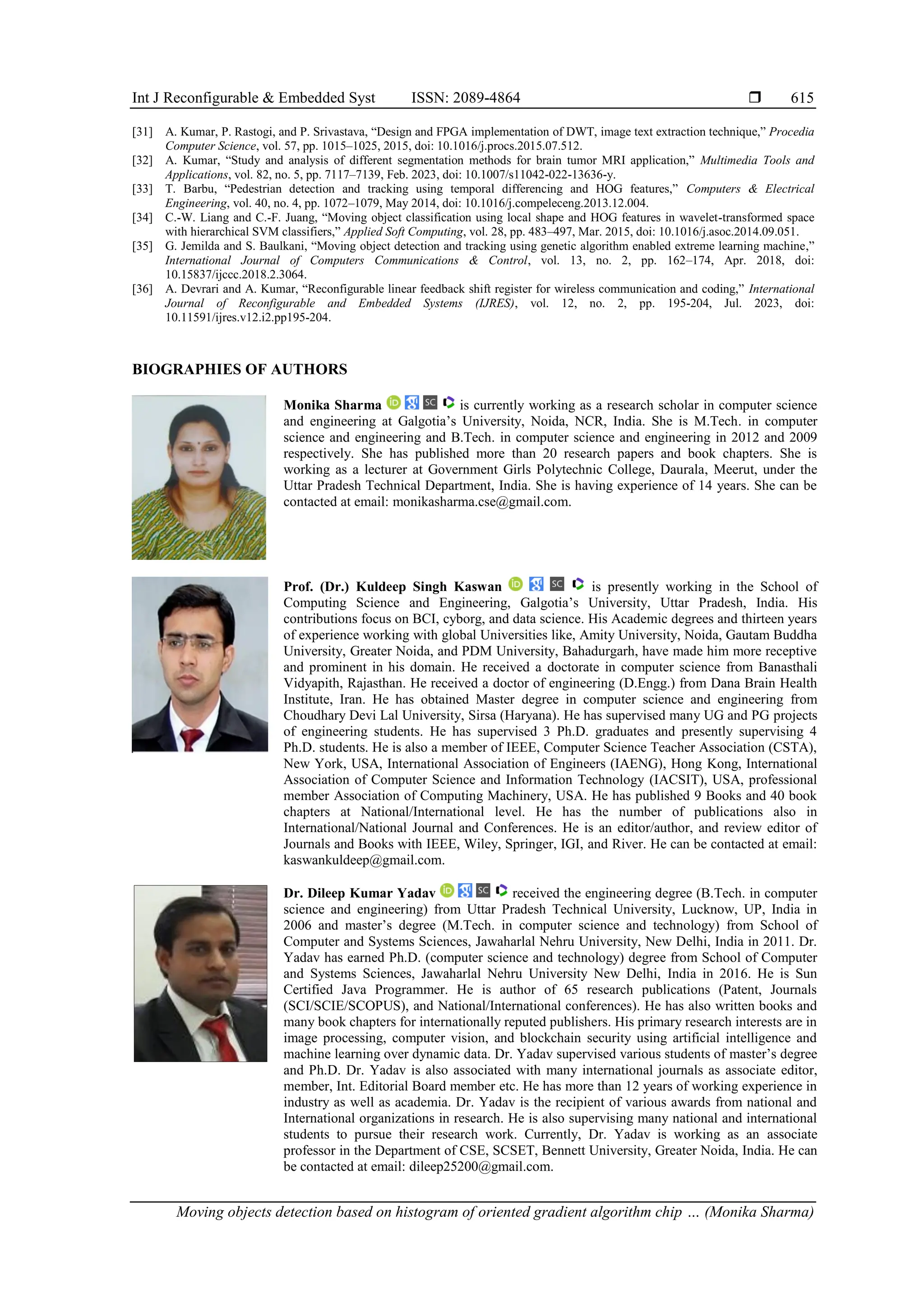 Int J Reconfigurable & Embedded Syst ISSN: 2089-4864  Moving objects detection based on histogram of oriented gradient algorithm chip … (Monika Sharma) 615 [31] A. Kumar, P. Rastogi, and P. Srivastava, “Design and FPGA implementation of DWT, image text extraction technique,” Procedia Computer Science, vol. 57, pp. 1015–1025, 2015, doi: 10.1016/j.procs.2015.07.512. [32] A. Kumar, “Study and analysis of different segmentation methods for brain tumor MRI application,” Multimedia Tools and Applications, vol. 82, no. 5, pp. 7117–7139, Feb. 2023, doi: 10.1007/s11042-022-13636-y. [33] T. Barbu, “Pedestrian detection and tracking using temporal differencing and HOG features,” Computers & Electrical Engineering, vol. 40, no. 4, pp. 1072–1079, May 2014, doi: 10.1016/j.compeleceng.2013.12.004. [34] C.-W. Liang and C.-F. Juang, “Moving object classification using local shape and HOG features in wavelet-transformed space with hierarchical SVM classifiers,” Applied Soft Computing, vol. 28, pp. 483–497, Mar. 2015, doi: 10.1016/j.asoc.2014.09.051. [35] G. Jemilda and S. Baulkani, “Moving object detection and tracking using genetic algorithm enabled extreme learning machine,” International Journal of Computers Communications & Control, vol. 13, no. 2, pp. 162–174, Apr. 2018, doi: 10.15837/ijccc.2018.2.3064. [36] A. Devrari and A. Kumar, “Reconfigurable linear feedback shift register for wireless communication and coding,” International Journal of Reconfigurable and Embedded Systems (IJRES), vol. 12, no. 2, pp. 195-204, Jul. 2023, doi: 10.11591/ijres.v12.i2.pp195-204. BIOGRAPHIES OF AUTHORS Monika Sharma is currently working as a research scholar in computer science and engineering at Galgotia’s University, Noida, NCR, India. She is M.Tech. in computer science and engineering and B.Tech. in computer science and engineering in 2012 and 2009 respectively. She has published more than 20 research papers and book chapters. She is working as a lecturer at Government Girls Polytechnic College, Daurala, Meerut, under the Uttar Pradesh Technical Department, India. She is having experience of 14 years. She can be contacted at email: monikasharma.cse@gmail.com. Prof. (Dr.) Kuldeep Singh Kaswan is presently working in the School of Computing Science and Engineering, Galgotia’s University, Uttar Pradesh, India. His contributions focus on BCI, cyborg, and data science. His Academic degrees and thirteen years of experience working with global Universities like, Amity University, Noida, Gautam Buddha University, Greater Noida, and PDM University, Bahadurgarh, have made him more receptive and prominent in his domain. He received a doctorate in computer science from Banasthali Vidyapith, Rajasthan. He received a doctor of engineering (D.Engg.) from Dana Brain Health Institute, Iran. He has obtained Master degree in computer science and engineering from Choudhary Devi Lal University, Sirsa (Haryana). He has supervised many UG and PG projects of engineering students. He has supervised 3 Ph.D. graduates and presently supervising 4 Ph.D. students. He is also a member of IEEE, Computer Science Teacher Association (CSTA), New York, USA, International Association of Engineers (IAENG), Hong Kong, International Association of Computer Science and Information Technology (IACSIT), USA, professional member Association of Computing Machinery, USA. He has published 9 Books and 40 book chapters at National/International level. He has the number of publications also in International/National Journal and Conferences. He is an editor/author, and review editor of Journals and Books with IEEE, Wiley, Springer, IGI, and River. He can be contacted at email: kaswankuldeep@gmail.com. Dr. Dileep Kumar Yadav received the engineering degree (B.Tech. in computer science and engineering) from Uttar Pradesh Technical University, Lucknow, UP, India in 2006 and master’s degree (M.Tech. in computer science and technology) from School of Computer and Systems Sciences, Jawaharlal Nehru University, New Delhi, India in 2011. Dr. Yadav has earned Ph.D. (computer science and technology) degree from School of Computer and Systems Sciences, Jawaharlal Nehru University New Delhi, India in 2016. He is Sun Certified Java Programmer. He is author of 65 research publications (Patent, Journals (SCI/SCIE/SCOPUS), and National/International conferences). He has also written books and many book chapters for internationally reputed publishers. His primary research interests are in image processing, computer vision, and blockchain security using artificial intelligence and machine learning over dynamic data. Dr. Yadav supervised various students of master’s degree and Ph.D. Dr. Yadav is also associated with many international journals as associate editor, member, Int. Editorial Board member etc. He has more than 12 years of working experience in industry as well as academia. Dr. Yadav is the recipient of various awards from national and International organizations in research. He is also supervising many national and international students to pursue their research work. Currently, Dr. Yadav is working as an associate professor in the Department of CSE, SCSET, Bennett University, Greater Noida, India. He can be contacted at email: dileep25200@gmail.com. 