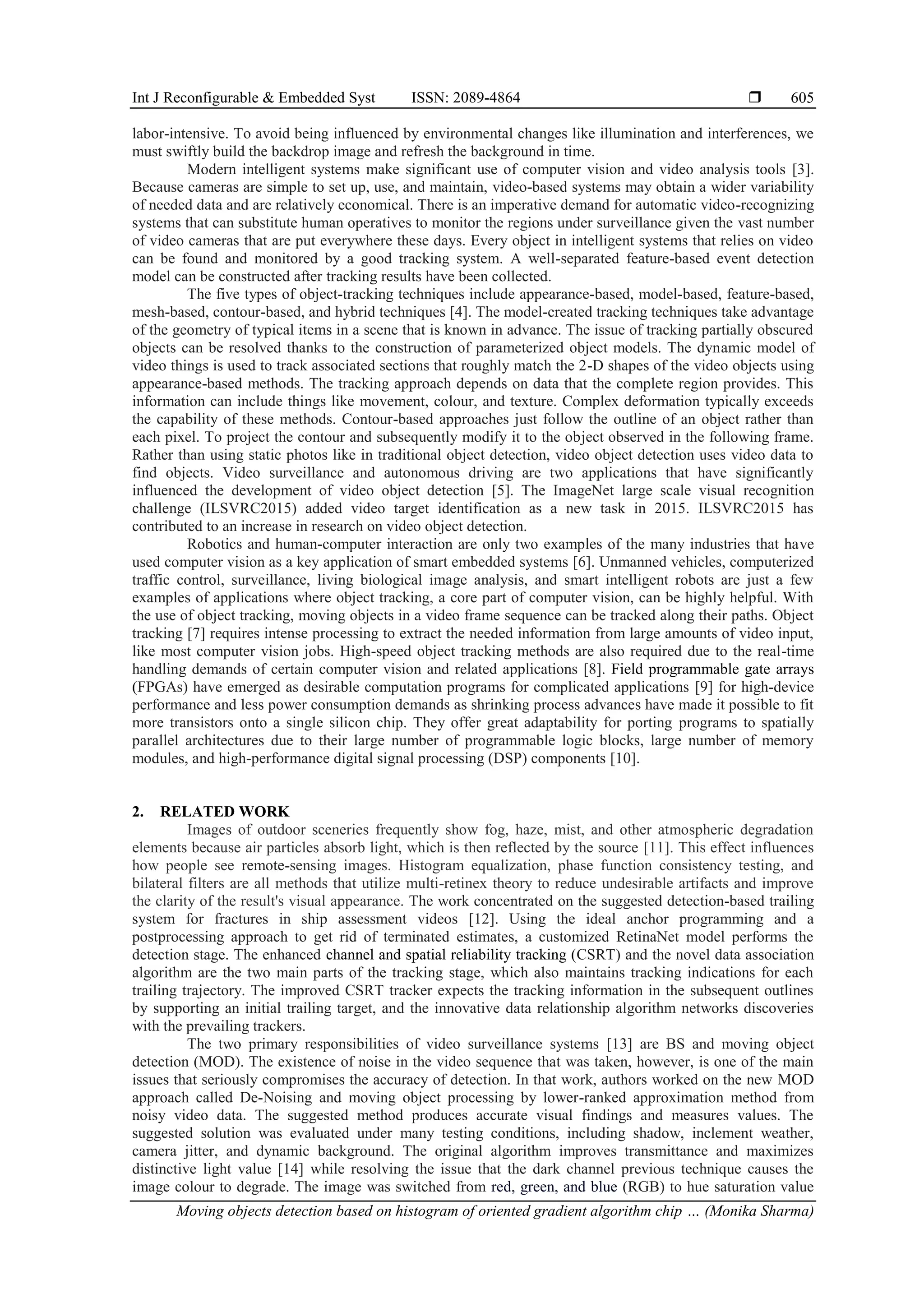 Int J Reconfigurable & Embedded Syst ISSN: 2089-4864  Moving objects detection based on histogram of oriented gradient algorithm chip … (Monika Sharma) 605 labor-intensive. To avoid being influenced by environmental changes like illumination and interferences, we must swiftly build the backdrop image and refresh the background in time. Modern intelligent systems make significant use of computer vision and video analysis tools [3]. Because cameras are simple to set up, use, and maintain, video-based systems may obtain a wider variability of needed data and are relatively economical. There is an imperative demand for automatic video-recognizing systems that can substitute human operatives to monitor the regions under surveillance given the vast number of video cameras that are put everywhere these days. Every object in intelligent systems that relies on video can be found and monitored by a good tracking system. A well-separated feature-based event detection model can be constructed after tracking results have been collected. The five types of object-tracking techniques include appearance-based, model-based, feature-based, mesh-based, contour-based, and hybrid techniques [4]. The model-created tracking techniques take advantage of the geometry of typical items in a scene that is known in advance. The issue of tracking partially obscured objects can be resolved thanks to the construction of parameterized object models. The dynamic model of video things is used to track associated sections that roughly match the 2-D shapes of the video objects using appearance-based methods. The tracking approach depends on data that the complete region provides. This information can include things like movement, colour, and texture. Complex deformation typically exceeds the capability of these methods. Contour-based approaches just follow the outline of an object rather than each pixel. To project the contour and subsequently modify it to the object observed in the following frame. Rather than using static photos like in traditional object detection, video object detection uses video data to find objects. Video surveillance and autonomous driving are two applications that have significantly influenced the development of video object detection [5]. The ImageNet large scale visual recognition challenge (ILSVRC2015) added video target identification as a new task in 2015. ILSVRC2015 has contributed to an increase in research on video object detection. Robotics and human-computer interaction are only two examples of the many industries that have used computer vision as a key application of smart embedded systems [6]. Unmanned vehicles, computerized traffic control, surveillance, living biological image analysis, and smart intelligent robots are just a few examples of applications where object tracking, a core part of computer vision, can be highly helpful. With the use of object tracking, moving objects in a video frame sequence can be tracked along their paths. Object tracking [7] requires intense processing to extract the needed information from large amounts of video input, like most computer vision jobs. High-speed object tracking methods are also required due to the real-time handling demands of certain computer vision and related applications [8]. Field programmable gate arrays (FPGAs) have emerged as desirable computation programs for complicated applications [9] for high-device performance and less power consumption demands as shrinking process advances have made it possible to fit more transistors onto a single silicon chip. They offer great adaptability for porting programs to spatially parallel architectures due to their large number of programmable logic blocks, large number of memory modules, and high-performance digital signal processing (DSP) components [10]. 2. RELATED WORK Images of outdoor sceneries frequently show fog, haze, mist, and other atmospheric degradation elements because air particles absorb light, which is then reflected by the source [11]. This effect influences how people see remote-sensing images. Histogram equalization, phase function consistency testing, and bilateral filters are all methods that utilize multi-retinex theory to reduce undesirable artifacts and improve the clarity of the result's visual appearance. The work concentrated on the suggested detection-based trailing system for fractures in ship assessment videos [12]. Using the ideal anchor programming and a postprocessing approach to get rid of terminated estimates, a customized RetinaNet model performs the detection stage. The enhanced channel and spatial reliability tracking (CSRT) and the novel data association algorithm are the two main parts of the tracking stage, which also maintains tracking indications for each trailing trajectory. The improved CSRT tracker expects the tracking information in the subsequent outlines by supporting an initial trailing target, and the innovative data relationship algorithm networks discoveries with the prevailing trackers. The two primary responsibilities of video surveillance systems [13] are BS and moving object detection (MOD). The existence of noise in the video sequence that was taken, however, is one of the main issues that seriously compromises the accuracy of detection. In that work, authors worked on the new MOD approach called De-Noising and moving object processing by lower-ranked approximation method from noisy video data. The suggested method produces accurate visual findings and measures values. The suggested solution was evaluated under many testing conditions, including shadow, inclement weather, camera jitter, and dynamic background. The original algorithm improves transmittance and maximizes distinctive light value [14] while resolving the issue that the dark channel previous technique causes the image colour to degrade. The image was switched from red, green, and blue (RGB) to hue saturation value 