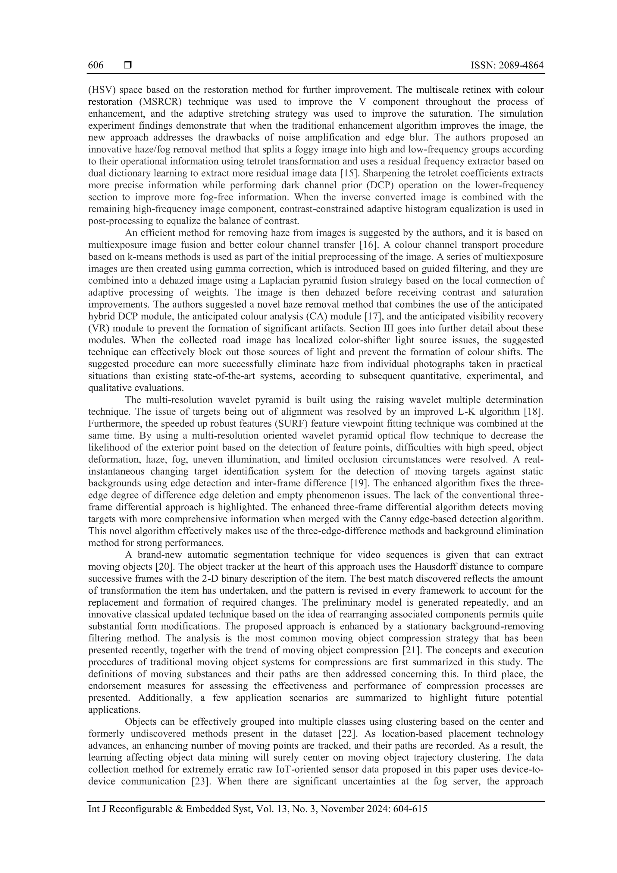  ISSN: 2089-4864 Int J Reconfigurable & Embedded Syst, Vol. 13, No. 3, November 2024: 604-615 606 (HSV) space based on the restoration method for further improvement. The multiscale retinex with colour restoration (MSRCR) technique was used to improve the V component throughout the process of enhancement, and the adaptive stretching strategy was used to improve the saturation. The simulation experiment findings demonstrate that when the traditional enhancement algorithm improves the image, the new approach addresses the drawbacks of noise amplification and edge blur. The authors proposed an innovative haze/fog removal method that splits a foggy image into high and low-frequency groups according to their operational information using tetrolet transformation and uses a residual frequency extractor based on dual dictionary learning to extract more residual image data [15]. Sharpening the tetrolet coefficients extracts more precise information while performing dark channel prior (DCP) operation on the lower-frequency section to improve more fog-free information. When the inverse converted image is combined with the remaining high-frequency image component, contrast-constrained adaptive histogram equalization is used in post-processing to equalize the balance of contrast. An efficient method for removing haze from images is suggested by the authors, and it is based on multiexposure image fusion and better colour channel transfer [16]. A colour channel transport procedure based on k-means methods is used as part of the initial preprocessing of the image. A series of multiexposure images are then created using gamma correction, which is introduced based on guided filtering, and they are combined into a dehazed image using a Laplacian pyramid fusion strategy based on the local connection of adaptive processing of weights. The image is then dehazed before receiving contrast and saturation improvements. The authors suggested a novel haze removal method that combines the use of the anticipated hybrid DCP module, the anticipated colour analysis (CA) module [17], and the anticipated visibility recovery (VR) module to prevent the formation of significant artifacts. Section III goes into further detail about these modules. When the collected road image has localized color-shifter light source issues, the suggested technique can effectively block out those sources of light and prevent the formation of colour shifts. The suggested procedure can more successfully eliminate haze from individual photographs taken in practical situations than existing state-of-the-art systems, according to subsequent quantitative, experimental, and qualitative evaluations. The multi-resolution wavelet pyramid is built using the raising wavelet multiple determination technique. The issue of targets being out of alignment was resolved by an improved L-K algorithm [18]. Furthermore, the speeded up robust features (SURF) feature viewpoint fitting technique was combined at the same time. By using a multi-resolution oriented wavelet pyramid optical flow technique to decrease the likelihood of the exterior point based on the detection of feature points, difficulties with high speed, object deformation, haze, fog, uneven illumination, and limited occlusion circumstances were resolved. A real- instantaneous changing target identification system for the detection of moving targets against static backgrounds using edge detection and inter-frame difference [19]. The enhanced algorithm fixes the three- edge degree of difference edge deletion and empty phenomenon issues. The lack of the conventional three- frame differential approach is highlighted. The enhanced three-frame differential algorithm detects moving targets with more comprehensive information when merged with the Canny edge-based detection algorithm. This novel algorithm effectively makes use of the three-edge-difference methods and background elimination method for strong performances. A brand-new automatic segmentation technique for video sequences is given that can extract moving objects [20]. The object tracker at the heart of this approach uses the Hausdorff distance to compare successive frames with the 2-D binary description of the item. The best match discovered reflects the amount of transformation the item has undertaken, and the pattern is revised in every framework to account for the replacement and formation of required changes. The preliminary model is generated repeatedly, and an innovative classical updated technique based on the idea of rearranging associated components permits quite substantial form modifications. The proposed approach is enhanced by a stationary background-removing filtering method. The analysis is the most common moving object compression strategy that has been presented recently, together with the trend of moving object compression [21]. The concepts and execution procedures of traditional moving object systems for compressions are first summarized in this study. The definitions of moving substances and their paths are then addressed concerning this. In third place, the endorsement measures for assessing the effectiveness and performance of compression processes are presented. Additionally, a few application scenarios are summarized to highlight future potential applications. Objects can be effectively grouped into multiple classes using clustering based on the center and formerly undiscovered methods present in the dataset [22]. As location-based placement technology advances, an enhancing number of moving points are tracked, and their paths are recorded. As a result, the learning affecting object data mining will surely center on moving object trajectory clustering. The data collection method for extremely erratic raw IoT-oriented sensor data proposed in this paper uses device-to- device communication [23]. When there are significant uncertainties at the fog server, the approach 