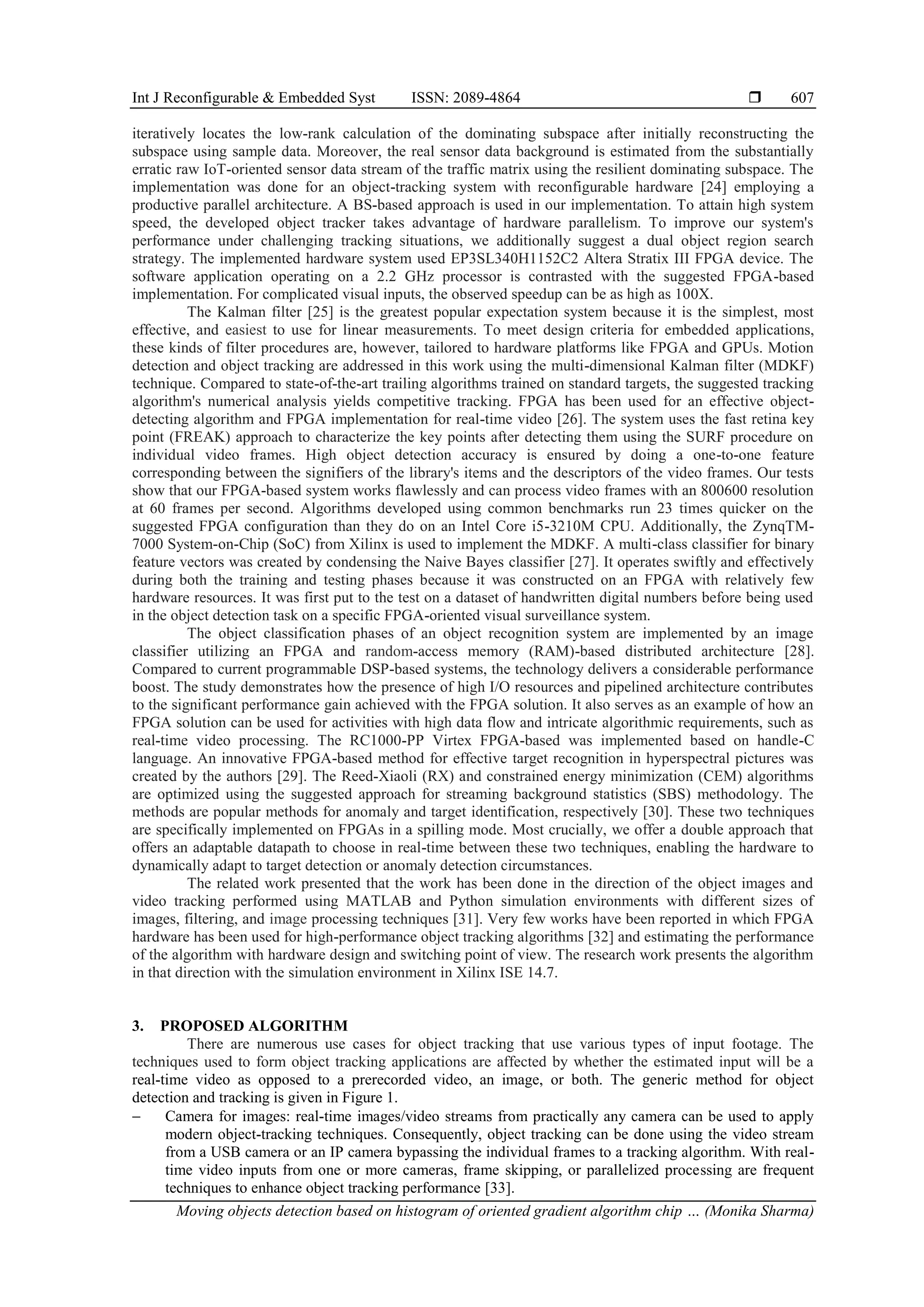 Int J Reconfigurable & Embedded Syst ISSN: 2089-4864  Moving objects detection based on histogram of oriented gradient algorithm chip … (Monika Sharma) 607 iteratively locates the low-rank calculation of the dominating subspace after initially reconstructing the subspace using sample data. Moreover, the real sensor data background is estimated from the substantially erratic raw IoT-oriented sensor data stream of the traffic matrix using the resilient dominating subspace. The implementation was done for an object-tracking system with reconfigurable hardware [24] employing a productive parallel architecture. A BS-based approach is used in our implementation. To attain high system speed, the developed object tracker takes advantage of hardware parallelism. To improve our system's performance under challenging tracking situations, we additionally suggest a dual object region search strategy. The implemented hardware system used EP3SL340H1152C2 Altera Stratix III FPGA device. The software application operating on a 2.2 GHz processor is contrasted with the suggested FPGA-based implementation. For complicated visual inputs, the observed speedup can be as high as 100X. The Kalman filter [25] is the greatest popular expectation system because it is the simplest, most effective, and easiest to use for linear measurements. To meet design criteria for embedded applications, these kinds of filter procedures are, however, tailored to hardware platforms like FPGA and GPUs. Motion detection and object tracking are addressed in this work using the multi-dimensional Kalman filter (MDKF) technique. Compared to state-of-the-art trailing algorithms trained on standard targets, the suggested tracking algorithm's numerical analysis yields competitive tracking. FPGA has been used for an effective object- detecting algorithm and FPGA implementation for real-time video [26]. The system uses the fast retina key point (FREAK) approach to characterize the key points after detecting them using the SURF procedure on individual video frames. High object detection accuracy is ensured by doing a one-to-one feature corresponding between the signifiers of the library's items and the descriptors of the video frames. Our tests show that our FPGA-based system works flawlessly and can process video frames with an 800600 resolution at 60 frames per second. Algorithms developed using common benchmarks run 23 times quicker on the suggested FPGA configuration than they do on an Intel Core i5-3210M CPU. Additionally, the ZynqTM- 7000 System-on-Chip (SoC) from Xilinx is used to implement the MDKF. A multi-class classifier for binary feature vectors was created by condensing the Naive Bayes classifier [27]. It operates swiftly and effectively during both the training and testing phases because it was constructed on an FPGA with relatively few hardware resources. It was first put to the test on a dataset of handwritten digital numbers before being used in the object detection task on a specific FPGA-oriented visual surveillance system. The object classification phases of an object recognition system are implemented by an image classifier utilizing an FPGA and random-access memory (RAM)-based distributed architecture [28]. Compared to current programmable DSP-based systems, the technology delivers a considerable performance boost. The study demonstrates how the presence of high I/O resources and pipelined architecture contributes to the significant performance gain achieved with the FPGA solution. It also serves as an example of how an FPGA solution can be used for activities with high data flow and intricate algorithmic requirements, such as real-time video processing. The RC1000-PP Virtex FPGA-based was implemented based on handle-C language. An innovative FPGA-based method for effective target recognition in hyperspectral pictures was created by the authors [29]. The Reed-Xiaoli (RX) and constrained energy minimization (CEM) algorithms are optimized using the suggested approach for streaming background statistics (SBS) methodology. The methods are popular methods for anomaly and target identification, respectively [30]. These two techniques are specifically implemented on FPGAs in a spilling mode. Most crucially, we offer a double approach that offers an adaptable datapath to choose in real-time between these two techniques, enabling the hardware to dynamically adapt to target detection or anomaly detection circumstances. The related work presented that the work has been done in the direction of the object images and video tracking performed using MATLAB and Python simulation environments with different sizes of images, filtering, and image processing techniques [31]. Very few works have been reported in which FPGA hardware has been used for high-performance object tracking algorithms [32] and estimating the performance of the algorithm with hardware design and switching point of view. The research work presents the algorithm in that direction with the simulation environment in Xilinx ISE 14.7. 3. PROPOSED ALGORITHM There are numerous use cases for object tracking that use various types of input footage. The techniques used to form object tracking applications are affected by whether the estimated input will be a real-time video as opposed to a prerecorded video, an image, or both. The generic method for object detection and tracking is given in Figure 1. − Camera for images: real-time images/video streams from practically any camera can be used to apply modern object-tracking techniques. Consequently, object tracking can be done using the video stream from a USB camera or an IP camera bypassing the individual frames to a tracking algorithm. With real- time video inputs from one or more cameras, frame skipping, or parallelized processing are frequent techniques to enhance object tracking performance [33]. 