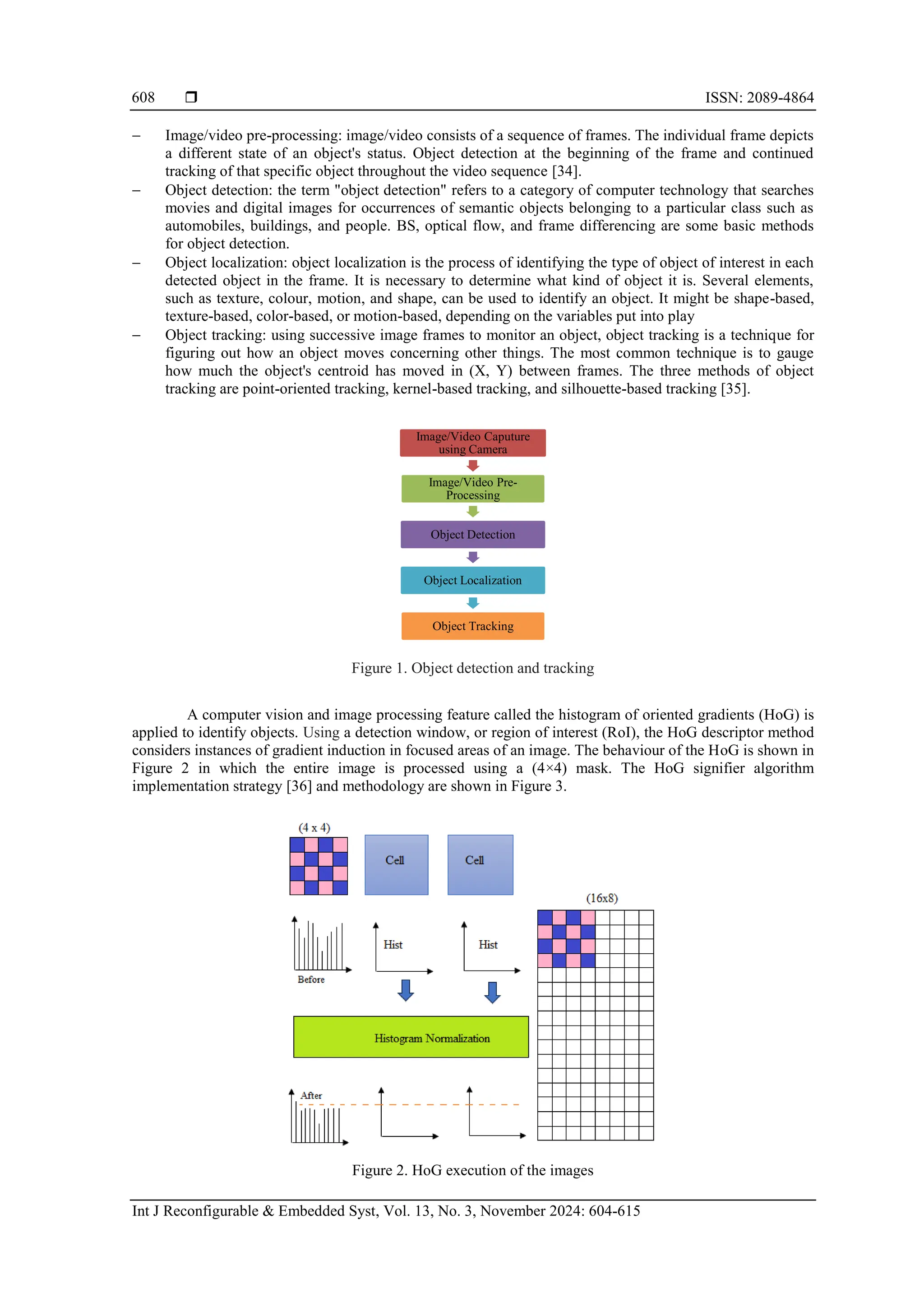  ISSN: 2089-4864 Int J Reconfigurable & Embedded Syst, Vol. 13, No. 3, November 2024: 604-615 608 − Image/video pre-processing: image/video consists of a sequence of frames. The individual frame depicts a different state of an object's status. Object detection at the beginning of the frame and continued tracking of that specific object throughout the video sequence [34]. − Object detection: the term "object detection" refers to a category of computer technology that searches movies and digital images for occurrences of semantic objects belonging to a particular class such as automobiles, buildings, and people. BS, optical flow, and frame differencing are some basic methods for object detection. − Object localization: object localization is the process of identifying the type of object of interest in each detected object in the frame. It is necessary to determine what kind of object it is. Several elements, such as texture, colour, motion, and shape, can be used to identify an object. It might be shape-based, texture-based, color-based, or motion-based, depending on the variables put into play − Object tracking: using successive image frames to monitor an object, object tracking is a technique for figuring out how an object moves concerning other things. The most common technique is to gauge how much the object's centroid has moved in (X, Y) between frames. The three methods of object tracking are point-oriented tracking, kernel-based tracking, and silhouette-based tracking [35]. Figure 1. Object detection and tracking A computer vision and image processing feature called the histogram of oriented gradients (HoG) is applied to identify objects. Using a detection window, or region of interest (RoI), the HoG descriptor method considers instances of gradient induction in focused areas of an image. The behaviour of the HoG is shown in Figure 2 in which the entire image is processed using a (4×4) mask. The HoG signifier algorithm implementation strategy [36] and methodology are shown in Figure 3. Figure 2. HoG execution of the images Image/Video Caputure using Camera Image/Video Pre- Processing Object Detection Object Localization Object Tracking 