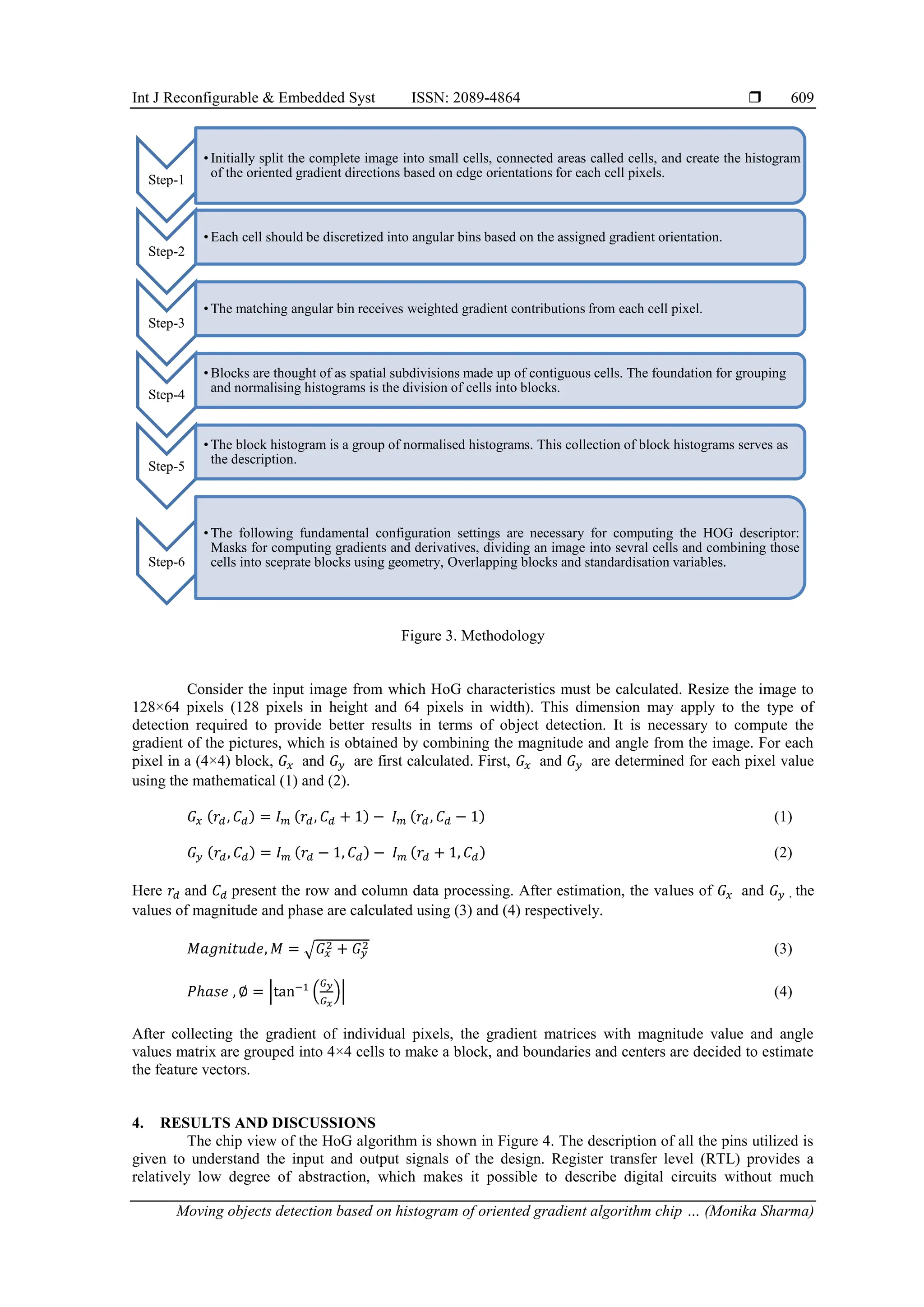 Int J Reconfigurable & Embedded Syst ISSN: 2089-4864  Moving objects detection based on histogram of oriented gradient algorithm chip … (Monika Sharma) 609 Figure 3. Methodology Consider the input image from which HoG characteristics must be calculated. Resize the image to 128×64 pixels (128 pixels in height and 64 pixels in width). This dimension may apply to the type of detection required to provide better results in terms of object detection. It is necessary to compute the gradient of the pictures, which is obtained by combining the magnitude and angle from the image. For each pixel in a (4×4) block, 𝐺𝑥 and 𝐺𝑦 are first calculated. First, 𝐺𝑥 and 𝐺𝑦 are determined for each pixel value using the mathematical (1) and (2). 𝐺𝑥 (𝑟𝑑, 𝐶𝑑) = 𝐼𝑚 (𝑟𝑑, 𝐶𝑑 + 1) − 𝐼𝑚 (𝑟𝑑, 𝐶𝑑 − 1) (1) 𝐺𝑦 (𝑟𝑑, 𝐶𝑑) = 𝐼𝑚 (𝑟𝑑 − 1, 𝐶𝑑) − 𝐼𝑚 (𝑟𝑑 + 1, 𝐶𝑑) (2) Here 𝑟𝑑 and 𝐶𝑑 present the row and column data processing. After estimation, the values of 𝐺𝑥 and 𝐺𝑦 , the values of magnitude and phase are calculated using (3) and (4) respectively. 𝑀𝑎𝑔𝑛𝑖𝑡𝑢𝑑𝑒, 𝑀 = √𝐺𝑥 2 + 𝐺𝑦 2 (3) 𝑃ℎ𝑎𝑠𝑒 , ∅ = |tan−1 ( 𝐺𝑦 𝐺𝑥 )| (4) After collecting the gradient of individual pixels, the gradient matrices with magnitude value and angle values matrix are grouped into 4×4 cells to make a block, and boundaries and centers are decided to estimate the feature vectors. 4. RESULTS AND DISCUSSIONS The chip view of the HoG algorithm is shown in Figure 4. The description of all the pins utilized is given to understand the input and output signals of the design. Register transfer level (RTL) provides a relatively low degree of abstraction, which makes it possible to describe digital circuits without much Step-1 • Initially split the complete image into small cells, connected areas called cells, and create the histogram of the oriented gradient directions based on edge orientations for each cell pixels. Step-2 • Each cell should be discretized into angular bins based on the assigned gradient orientation. Step-3 • The matching angular bin receives weighted gradient contributions from each cell pixel. Step-4 • Blocks are thought of as spatial subdivisions made up of contiguous cells. The foundation for grouping and normalising histograms is the division of cells into blocks. Step-5 • The block histogram is a group of normalised histograms. This collection of block histograms serves as the description. Step-6 • The following fundamental configuration settings are necessary for computing the HOG descriptor: Masks for computing gradients and derivatives, dividing an image into sevral cells and combining those cells into sceprate blocks using geometry, Overlapping blocks and standardisation variables. 