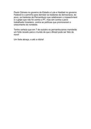 Paulo Câmara no governo do Estado e Lula e Haddad no governo
Federal é o caminho para derrotar os traidores da democracia, do
povo, os traidores de Pernambuco que celebraram o impeachment
e o golpe que não foi contra o PT, mas sim contra o povo
trabalhador brasileiro, contra as políticas que promoveram o
crescimento do nordeste.
Tenho certeza que em 7 de outubro os pernambucanos mandarão
um forte recado para o mundo de que o Brasil pode ser feliz de
novo!
Um forte abraço, e até a vitória!
 