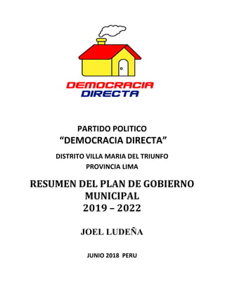 PARTIDO POLITICO
“DEMOCRACIA DIRECTA”
DISTRITO VILLA MARIA DEL TRIUNFO
PROVINCIA LIMA
RESUMEN DEL PLAN DE GOBIERNO
MUNICIPAL
2019 – 2022
JOEL LUDEÑA
JUNIO 2018 PERU
 
