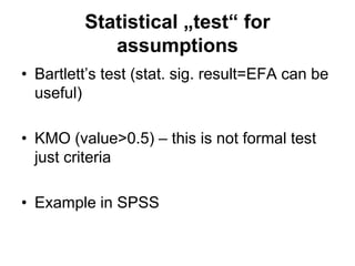 Statistical „test“ for
assumptions
• Bartlett’s test (stat. sig. result=EFA can be
useful)
• KMO (value>0.5) – this is not formal test
just criteria
• Example in SPSS
 