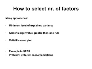 How to select nr. of factors
Many approaches:
• Minimum level of explained variance
• Kaiser's eigenvalue-greater-than-one rule
• Cattell's scree plot
• Example in SPSS
• Problem: Different reccomendations
 