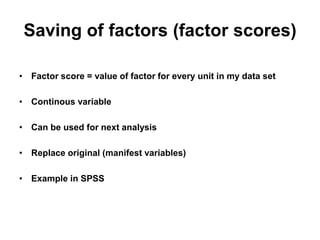 Saving of factors (factor scores)
• Factor score = value of factor for every unit in my data set
• Continous variable
• Can be used for next analysis
• Replace original (manifest variables)
• Example in SPSS
 