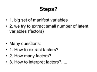 Steps?
• 1. big set of manifest variables
• 2. we try to extract small number of latent
variables (factors)
• Many questions:
• 1. How to extract factors?
• 2. How many factors?
• 3. How to interpret factors?.....
 