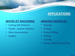 APPLICATIONS
WATER JET MACHINING
• Cutting Soft Material
• Textile , Leather Industry
• Mass Immunization
• Surgery
ABRASIVE WATER JET
• Peening
• Cutting
• Pocket Milling
• Drilling
• Turning
• Nuclear Plant Dismantling
 